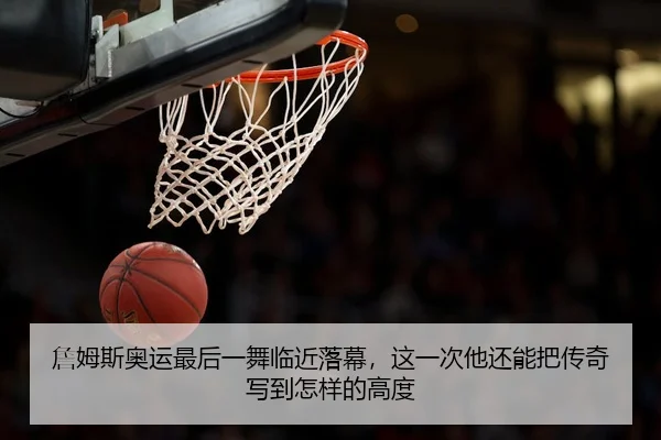 詹姆斯奥运最后一舞临近落幕，这一次他还能把传奇写到怎样的高度
