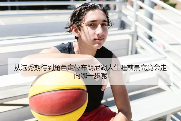 从选秀期待到角色定位布朗尼湖人生涯前景究竟会走向哪一步呢